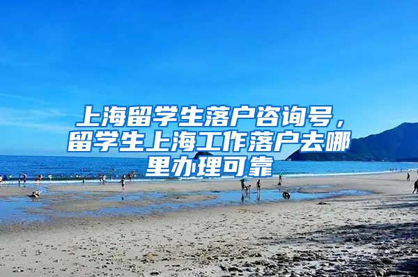 上海留学生落户咨询号，留学生上海工作落户去哪里办理可靠