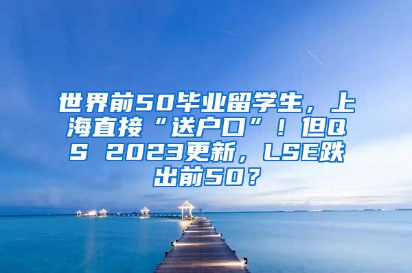 世界前50毕业留学生，上海直接“送户口”！但QS 2023更新，LSE跌出前50？