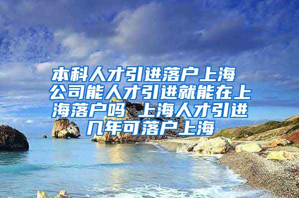 本科人才引进落户上海 公司能人才引进就能在上海落户吗 上海人才引进几年可落户上海