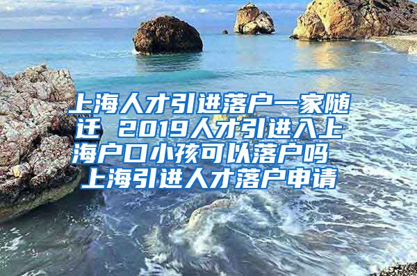 上海人才引进落户一家随迁 2019人才引进入上海户口小孩可以落户吗 上海引进人才落户申请