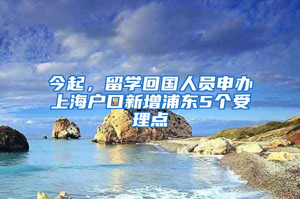 今起，留学回国人员申办上海户口新增浦东5个受理点