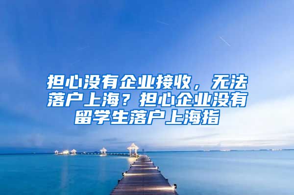 担心没有企业接收，无法落户上海？担心企业没有留学生落户上海指