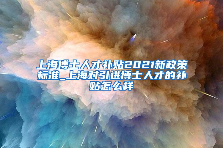 上海博士人才补贴2021新政策标准_上海对引进博士人才的补贴怎么样