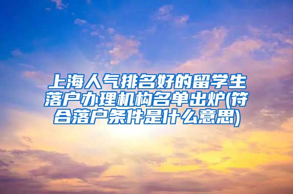 上海人气排名好的留学生落户办理机构名单出炉(符合落户条件是什么意思)