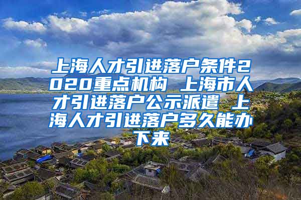 上海人才引进落户条件2020重点机构 上海市人才引进落户公示派遣 上海人才引进落户多久能办下来