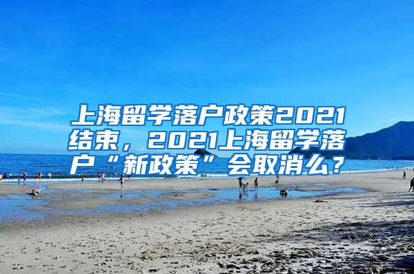 上海留学落户政策2021结束，2021上海留学落户“新政策”会取消么？