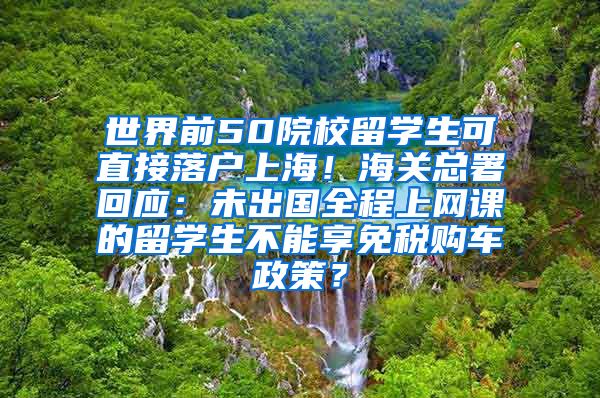 世界前50院校留学生可直接落户上海！海关总署回应：未出国全程上网课的留学生不能享免税购车政策？