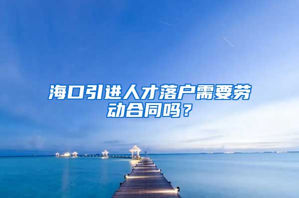 海口引进人才落户需要劳动合同吗？