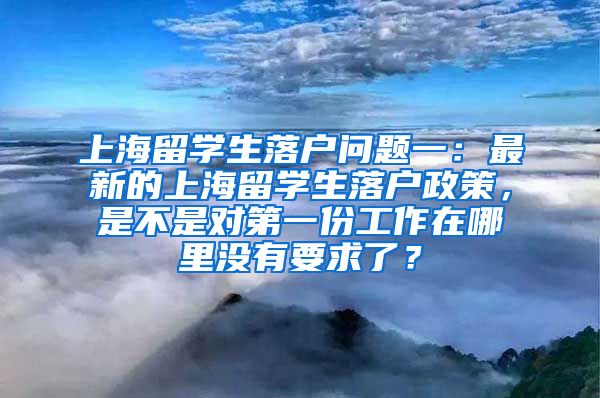 上海留学生落户问题一：最新的上海留学生落户政策，是不是对第一份工作在哪里没有要求了？