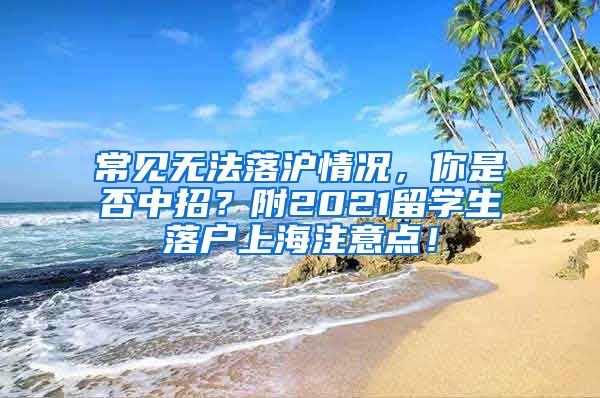 常见无法落沪情况，你是否中招？附2021留学生落户上海注意点！