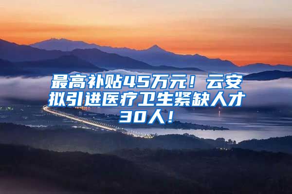 最高补贴45万元！云安拟引进医疗卫生紧缺人才30人！