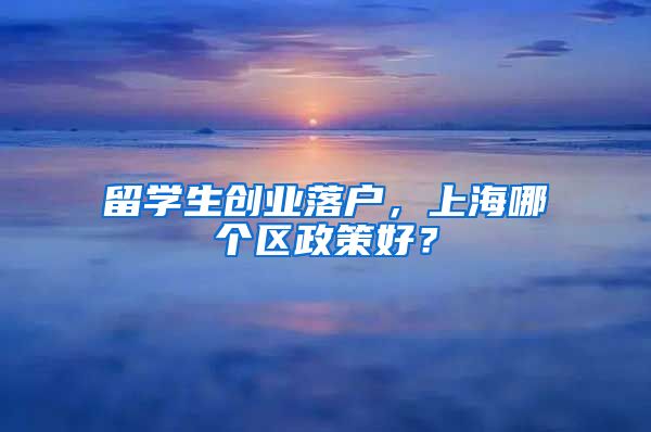 留学生创业落户，上海哪个区政策好？