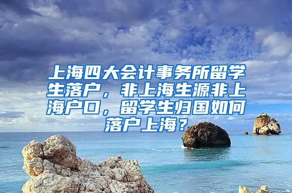 上海四大会计事务所留学生落户，非上海生源非上海户口，留学生归国如何落户上海？