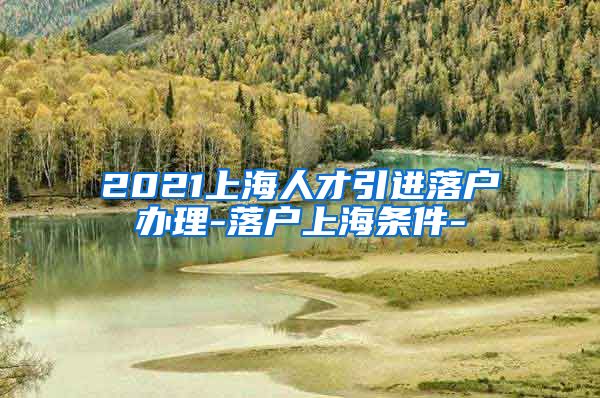 2021上海人才引进落户办理-落户上海条件-