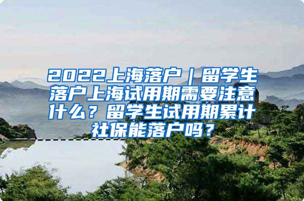 2022上海落户｜留学生落户上海试用期需要注意什么？留学生试用期累计社保能落户吗？