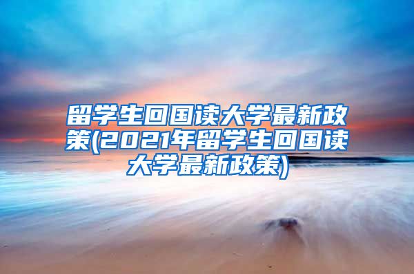 留学生回国读大学最新政策(2021年留学生回国读大学最新政策)