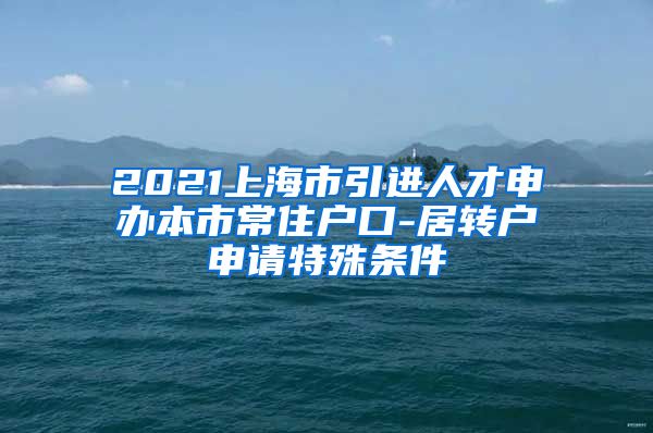 2021上海市引进人才申办本市常住户口-居转户申请特殊条件