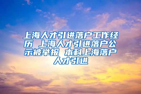 上海人才引进落户工作经历 上海人才引进落户公示被举报 本科上海落户人才引进