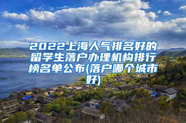 2022上海人气排名好的留学生落户办理机构排行榜名单公布(落户哪个城市好)