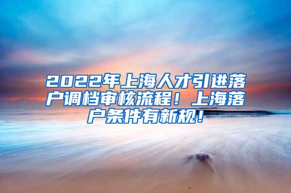 2022年上海人才引进落户调档审核流程！上海落户条件有新规！