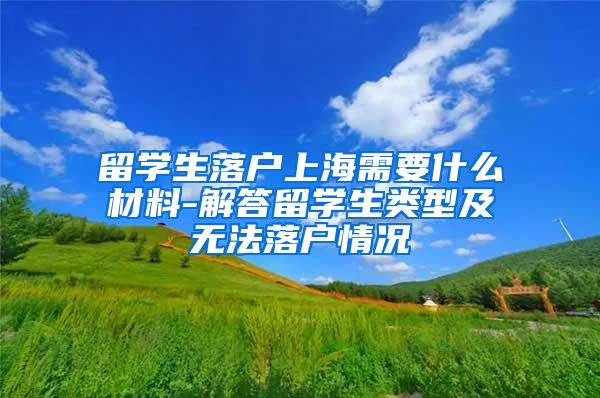 留学生落户上海需要什么材料-解答留学生类型及无法落户情况