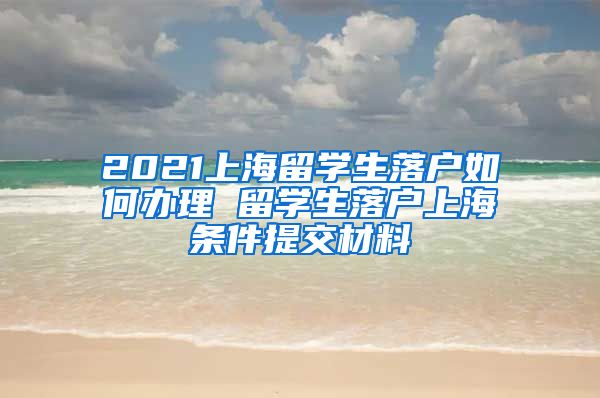 2021上海留学生落户如何办理 留学生落户上海条件提交材料