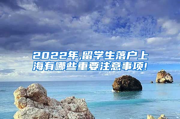 2022年,留学生落户上海有哪些重要注意事项!