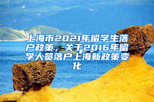 上海市2021年留学生落户政策，关于2016年留学人员落户上海新政策变化