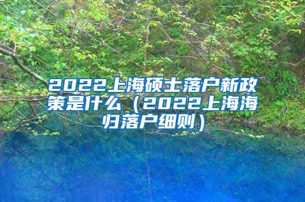 2022上海硕士落户新政策是什么（2022上海海归落户细则）