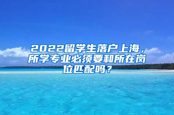 2022留学生落户上海，所学专业必须要和所在岗位匹配吗？