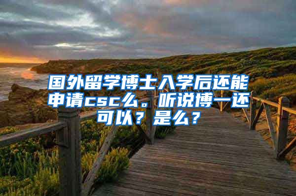 国外留学博士入学后还能申请csc么。听说博一还可以？是么？