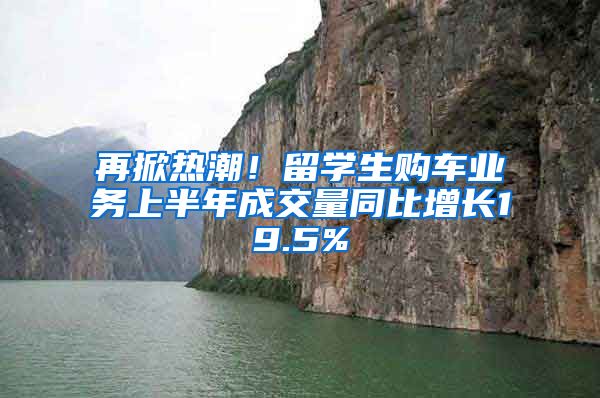 再掀热潮！留学生购车业务上半年成交量同比增长19.5%