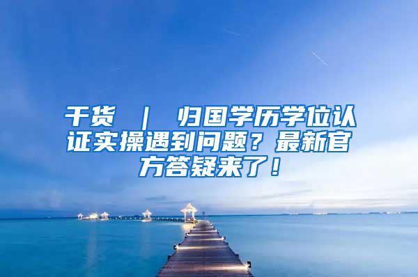 干货 ｜ 归国学历学位认证实操遇到问题？最新官方答疑来了！