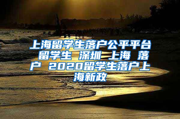 上海留学生落户公平平台 留学生 深圳 上海 落户 2020留学生落户上海新政