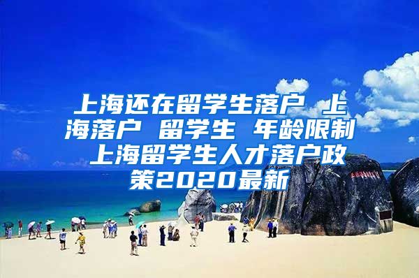 上海还在留学生落户 上海落户 留学生 年龄限制 上海留学生人才落户政策2020最新