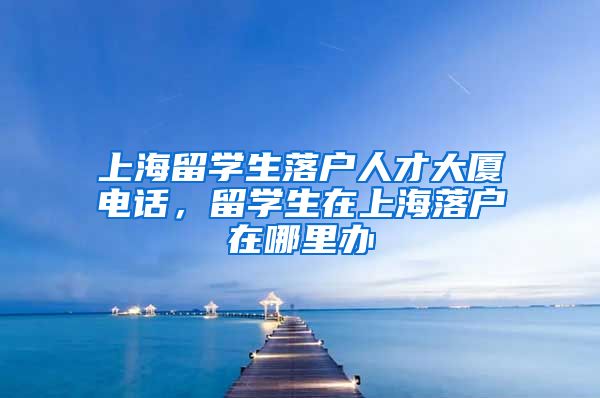 上海留学生落户人才大厦电话，留学生在上海落户在哪里办