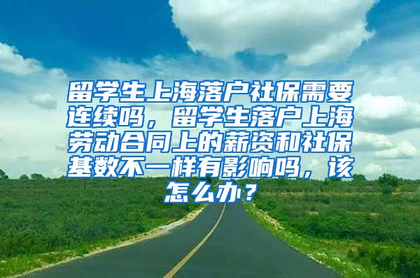 留学生上海落户社保需要连续吗，留学生落户上海劳动合同上的薪资和社保基数不一样有影响吗，该怎么办？