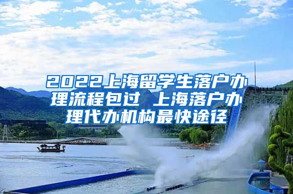 2022上海留学生落户办理流程包过 上海落户办理代办机构最快途径