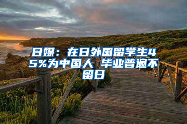 日媒：在日外国留学生45%为中国人 毕业普遍不留日