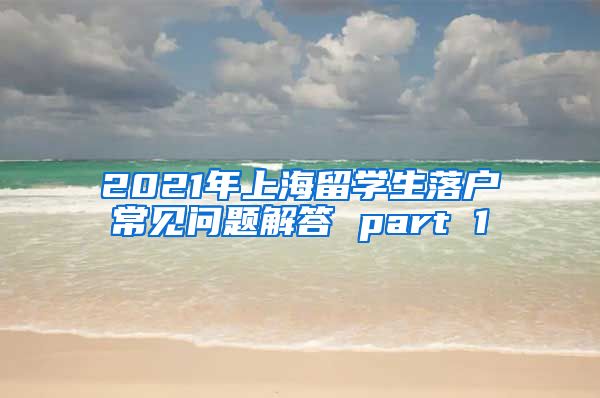 2021年上海留学生落户常见问题解答 part 1