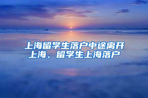 上海留学生落户中途离开上海，留学生上海落户