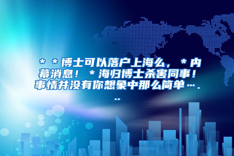 ＊＊博士可以落户上海么，＊内幕消息！＊海归博士杀害同事！事情并没有你想象中那么简单…...