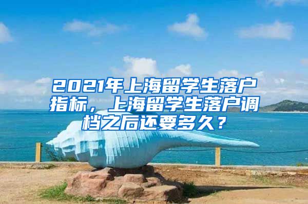 2021年上海留学生落户指标，上海留学生落户调档之后还要多久？