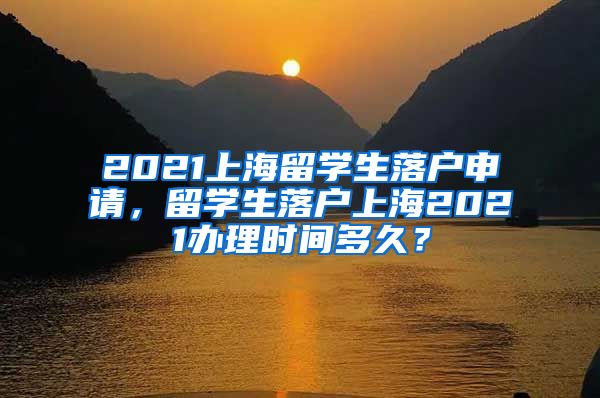 2021上海留学生落户申请，留学生落户上海2021办理时间多久？