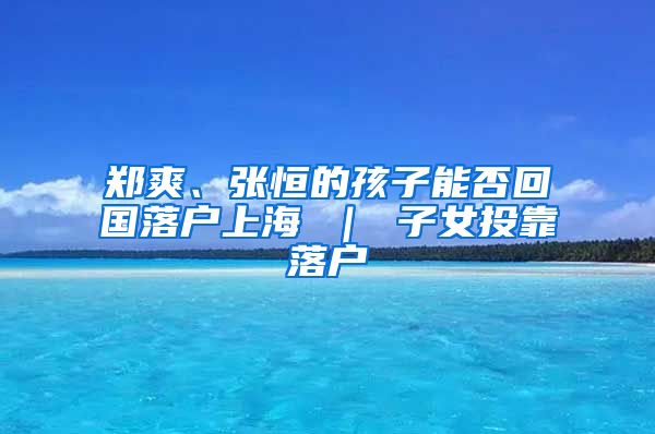 郑爽、张恒的孩子能否回国落户上海 ｜ 子女投靠落户