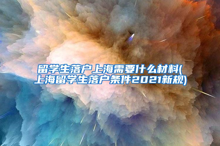 留学生落户上海需要什么材料(上海留学生落户条件2021新规)