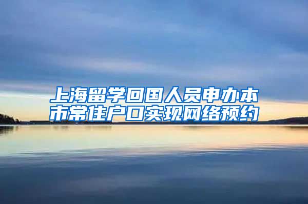 上海留学回国人员申办本市常住户口实现网络预约