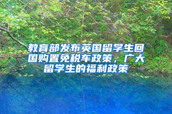 教育部发布英国留学生回国购置免税车政策，广大留学生的福利政策