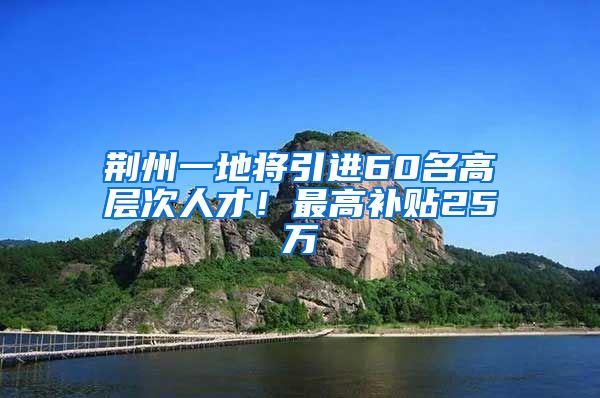 荆州一地将引进60名高层次人才！最高补贴25万