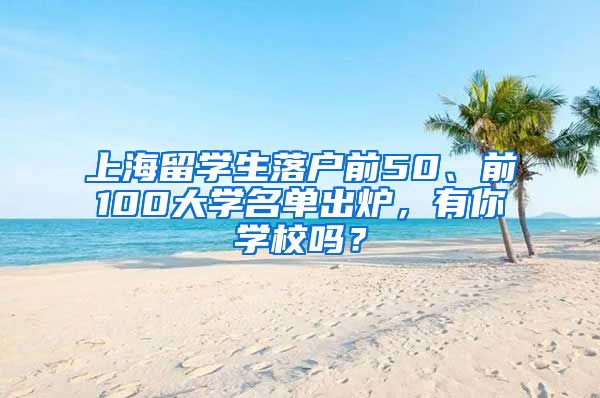 上海留学生落户前50、前100大学名单出炉，有你学校吗？